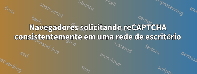 Navegadores solicitando reCAPTCHA consistentemente em uma rede de escritório