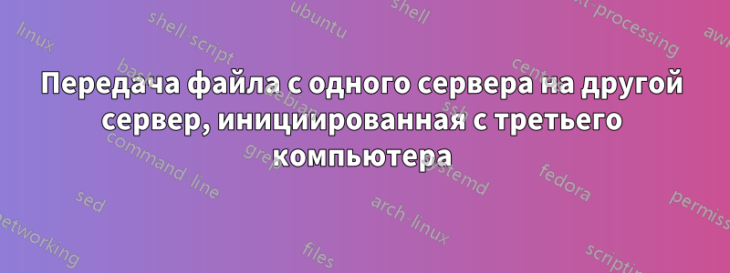 Передача файла с одного сервера на другой сервер, инициированная с третьего компьютера