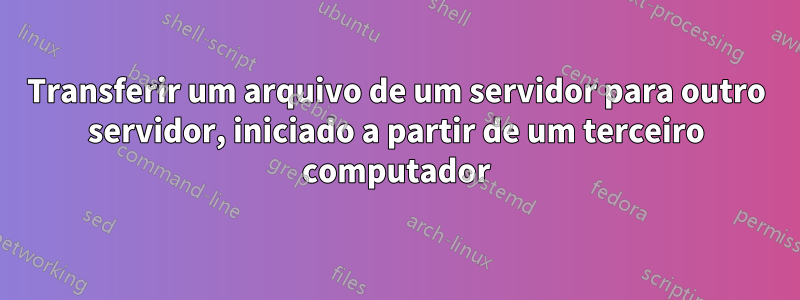 Transferir um arquivo de um servidor para outro servidor, iniciado a partir de um terceiro computador