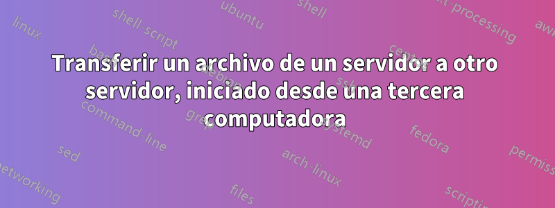 Transferir un archivo de un servidor a otro servidor, iniciado desde una tercera computadora