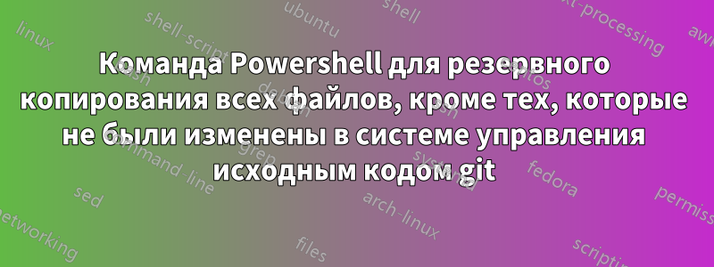 Команда Powershell для резервного копирования всех файлов, кроме тех, которые не были изменены в системе управления исходным кодом git