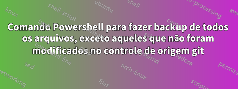 Comando Powershell para fazer backup de todos os arquivos, exceto aqueles que não foram modificados no controle de origem git