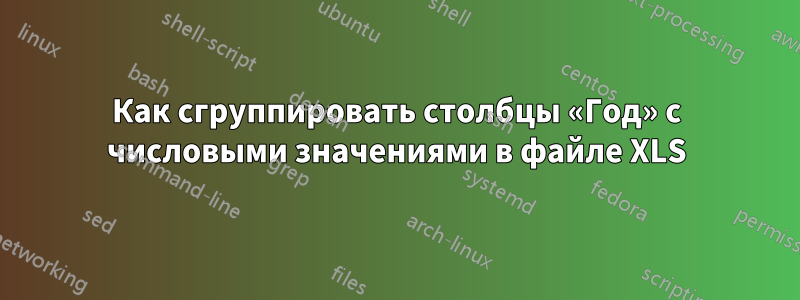 Как сгруппировать столбцы «Год» с числовыми значениями в файле XLS