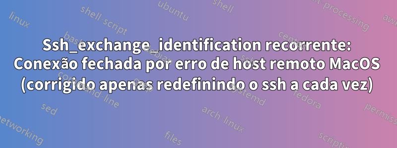 Ssh_exchange_identification recorrente: Conexão fechada por erro de host remoto MacOS (corrigido apenas redefinindo o ssh a cada vez)