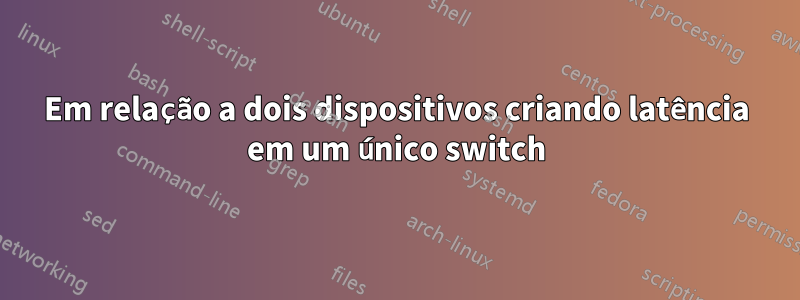 Em relação a dois dispositivos criando latência em um único switch