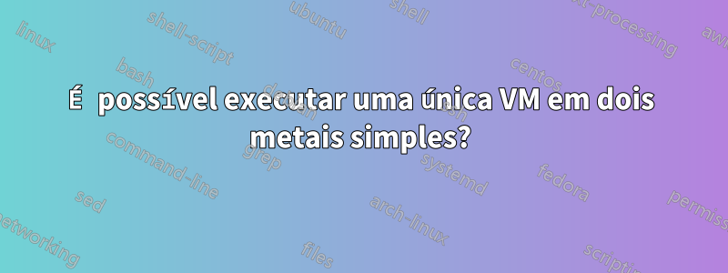 É possível executar uma única VM em dois metais simples?