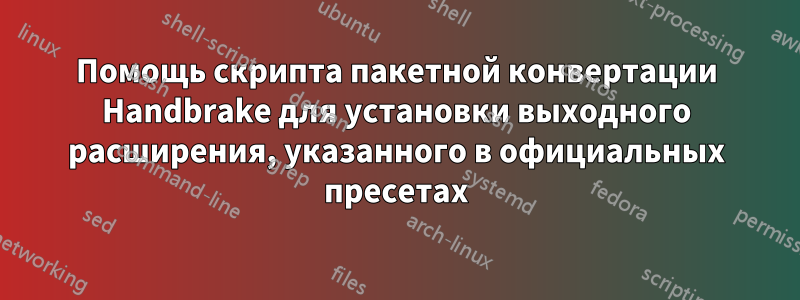 Помощь скрипта пакетной конвертации Handbrake для установки выходного расширения, указанного в официальных пресетах