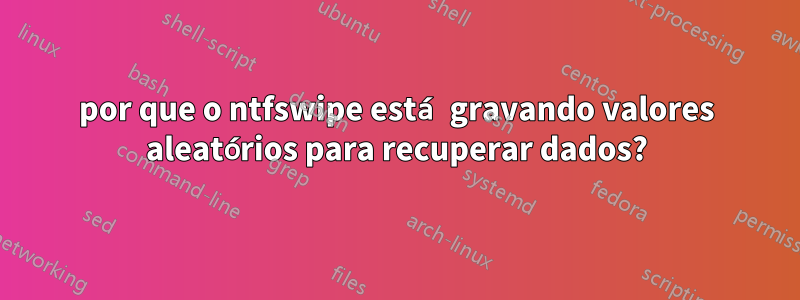 por que o ntfswipe está gravando valores aleatórios para recuperar dados?