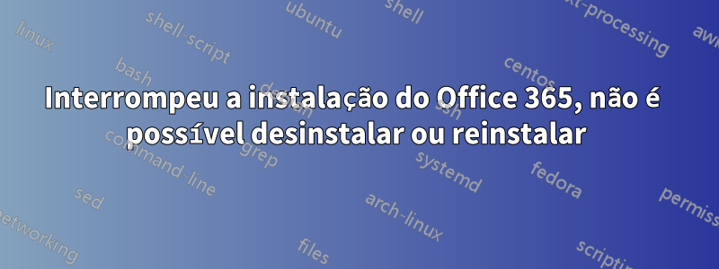 Interrompeu a instalação do Office 365, não é possível desinstalar ou reinstalar