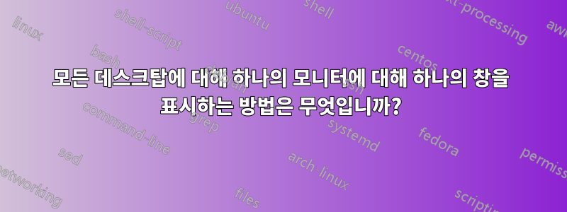 모든 데스크탑에 대해 하나의 모니터에 대해 하나의 창을 표시하는 방법은 무엇입니까?