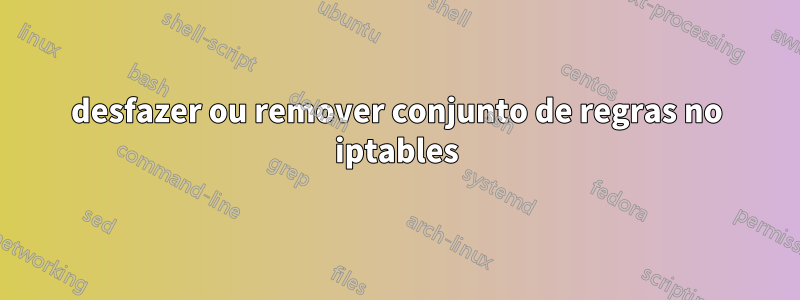 desfazer ou remover conjunto de regras no iptables