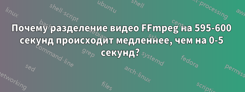 Почему разделение видео FFmpeg на 595-600 секунд происходит медленнее, чем на 0-5 секунд? 