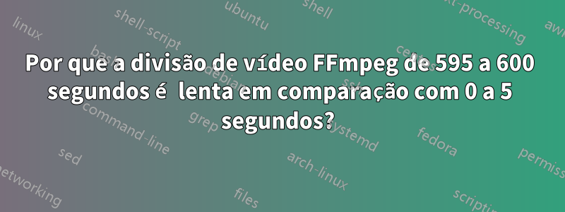 Por que a divisão de vídeo FFmpeg de 595 a 600 segundos é lenta em comparação com 0 a 5 segundos? 