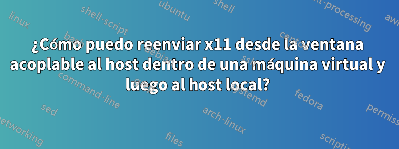 ¿Cómo puedo reenviar x11 desde la ventana acoplable al host dentro de una máquina virtual y luego al host local?