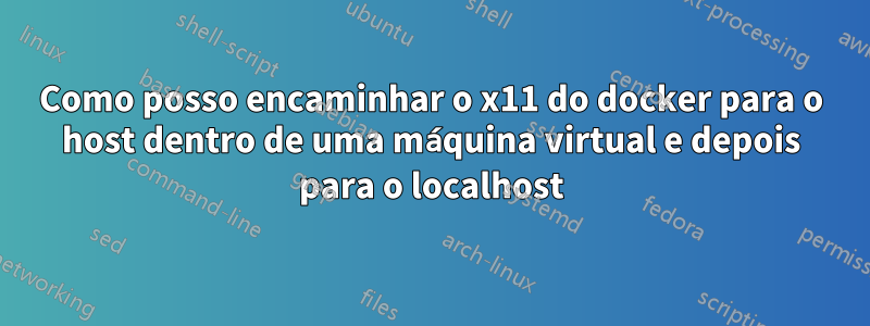 Como posso encaminhar o x11 do docker para o host dentro de uma máquina virtual e depois para o localhost