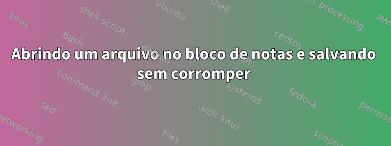 Abrindo um arquivo no bloco de notas e salvando sem corromper