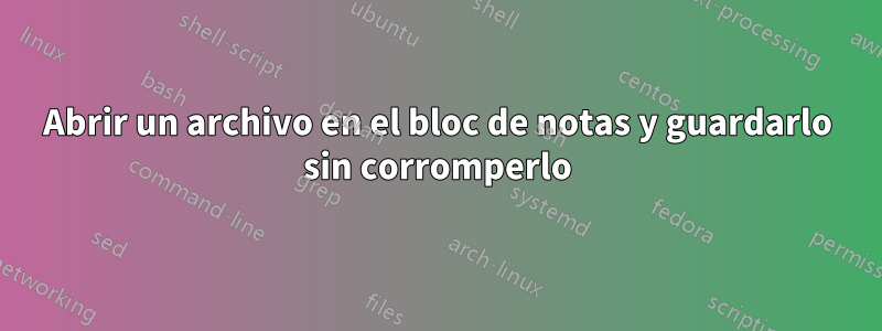 Abrir un archivo en el bloc de notas y guardarlo sin corromperlo