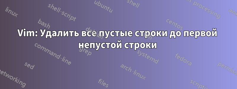 Vim: Удалить все пустые строки до первой непустой строки