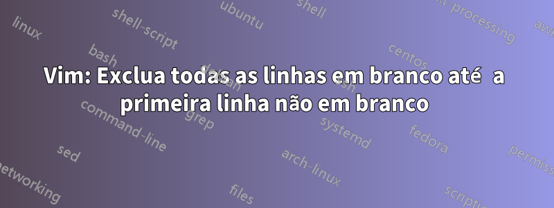 Vim: Exclua todas as linhas em branco até a primeira linha não em branco