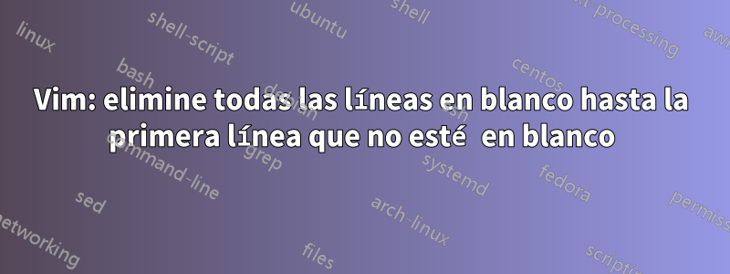 Vim: elimine todas las líneas en blanco hasta la primera línea que no esté en blanco