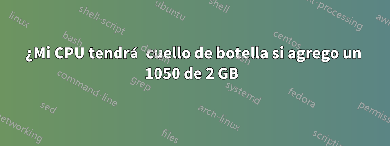 ¿Mi CPU tendrá cuello de botella si agrego un 1050 de 2 GB 