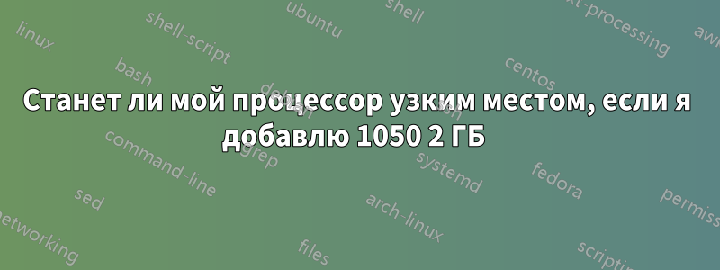 Станет ли мой процессор узким местом, если я добавлю 1050 2 ГБ 