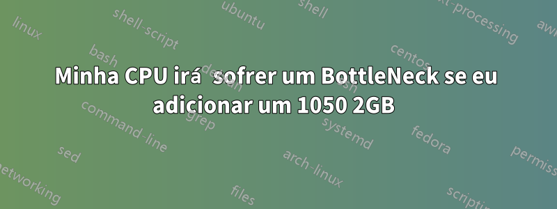 Minha CPU irá sofrer um BottleNeck se eu adicionar um 1050 2GB 