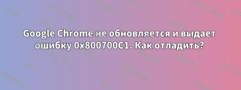 Google Chrome не обновляется и выдает ошибку 0x800700C1. Как отладить?