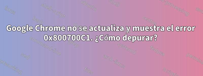 Google Chrome no se actualiza y muestra el error 0x800700C1. ¿Cómo depurar?