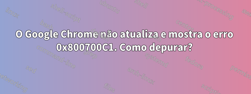 O Google Chrome não atualiza e mostra o erro 0x800700C1. Como depurar?