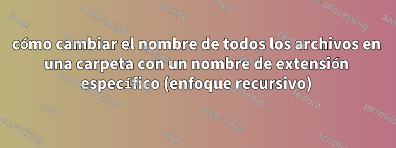 cómo cambiar el nombre de todos los archivos en una carpeta con un nombre de extensión específico (enfoque recursivo)