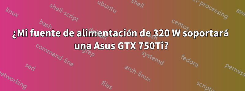 ¿Mi fuente de alimentación de 320 W soportará una Asus GTX 750Ti?