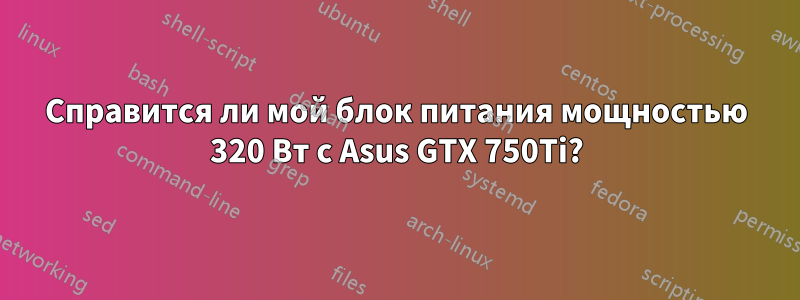 Справится ли мой блок питания мощностью 320 Вт с Asus GTX 750Ti?