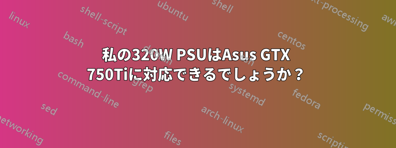 私の320W PSUはAsus GTX 750Tiに対応できるでしょうか？