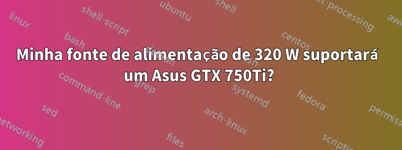 Minha fonte de alimentação de 320 W suportará um Asus GTX 750Ti?