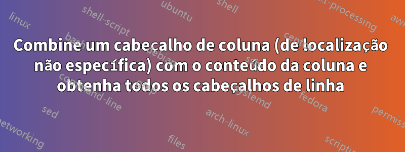 Combine um cabeçalho de coluna (de localização não específica) com o conteúdo da coluna e obtenha todos os cabeçalhos de linha