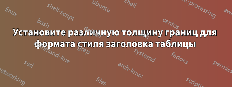 Установите различную толщину границ для формата стиля заголовка таблицы