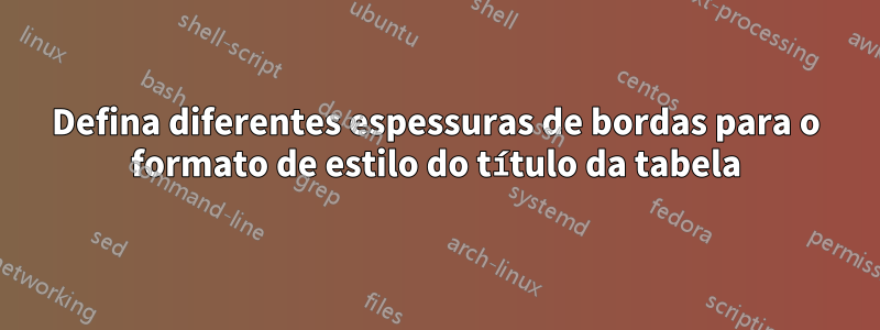 Defina diferentes espessuras de bordas para o formato de estilo do título da tabela