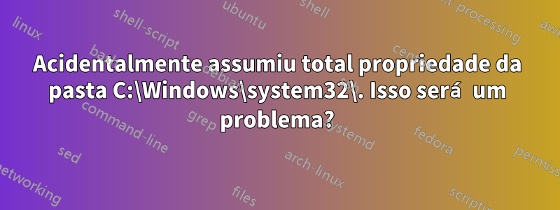 Acidentalmente assumiu total propriedade da pasta C:\Windows\system32\. Isso será um problema?