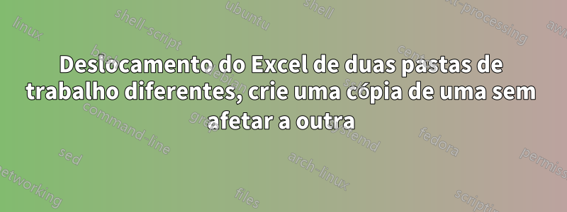 Deslocamento do Excel de duas pastas de trabalho diferentes, crie uma cópia de uma sem afetar a outra