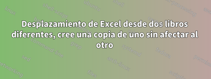 Desplazamiento de Excel desde dos libros diferentes, cree una copia de uno sin afectar al otro