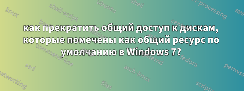 как прекратить общий доступ к дискам, которые помечены как общий ресурс по умолчанию в Windows 7?