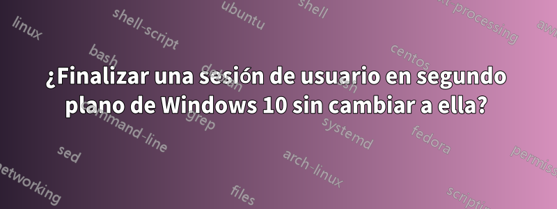 ¿Finalizar una sesión de usuario en segundo plano de Windows 10 sin cambiar a ella?