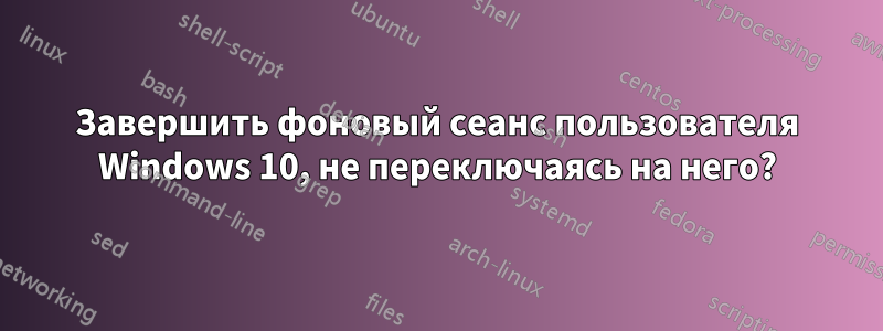 Завершить фоновый сеанс пользователя Windows 10, не переключаясь на него?