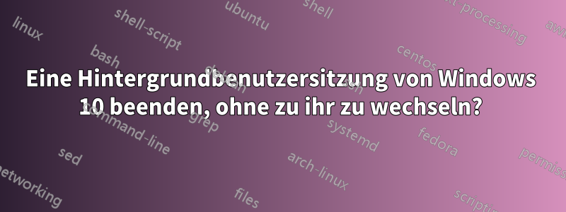 Eine Hintergrundbenutzersitzung von Windows 10 beenden, ohne zu ihr zu wechseln?