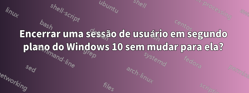 Encerrar uma sessão de usuário em segundo plano do Windows 10 sem mudar para ela?