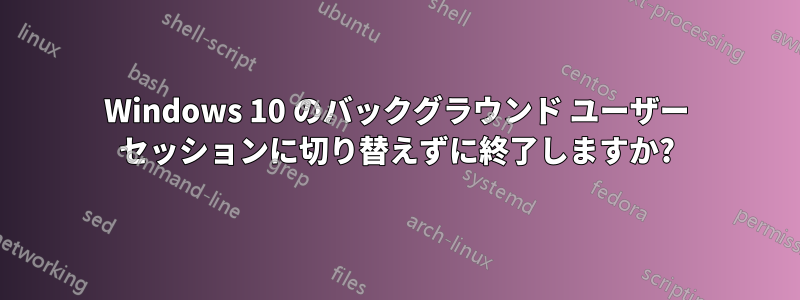 Windows 10 のバックグラウンド ユーザー セッションに切り替えずに終了しますか?