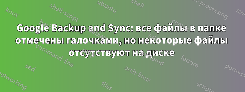 Google Backup and Sync: все файлы в папке отмечены галочками, но некоторые файлы отсутствуют на диске