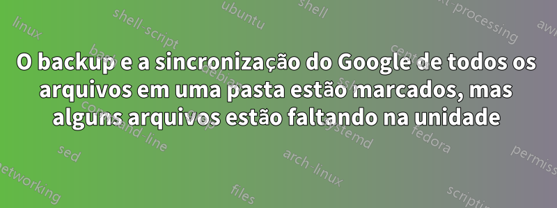 O backup e a sincronização do Google de todos os arquivos em uma pasta estão marcados, mas alguns arquivos estão faltando na unidade