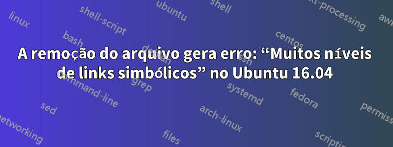 A remoção do arquivo gera erro: “Muitos níveis de links simbólicos” no Ubuntu 16.04